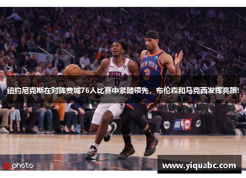 纽约尼克斯在对阵费城76人比赛中紧随领先，布伦森和马克西发挥亮眼!